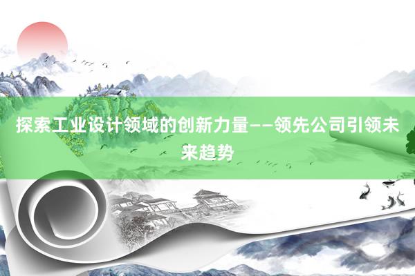 探索工业设计领域的创新力量——领先公司引领未来趋势